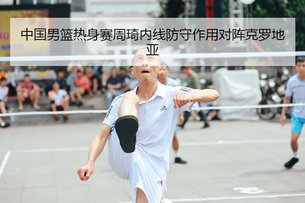 中国男篮热身赛周琦内线防守作用对阵克罗地亚