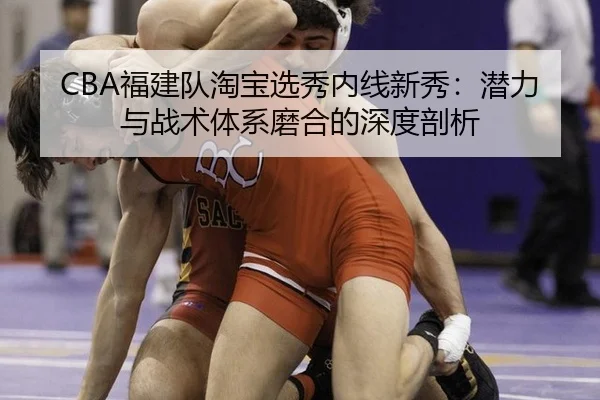 CBA福建队淘宝选秀内线新秀：潜力与战术体系磨合的深度剖析
