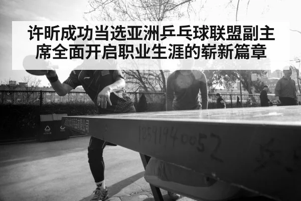 许昕成功当选亚洲乒乓球联盟副主席全面开启职业生涯的崭新篇章