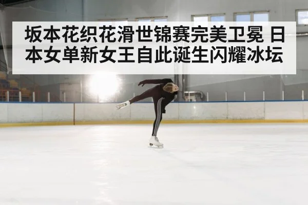 坂本花织花滑世锦赛完美卫冕 日本女单新女王自此诞生闪耀冰坛